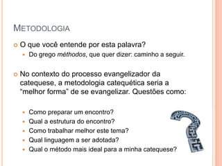 MetodologiaO que você entende por esta palavra?Do grego méthodos, que quer dizer: caminho a seguir.No contexto do processo evangelizador da catequese, a metodologia catequética seria a “melhor forma” de se evangelizar. Questões como:Como preparar um encontro?Qual a estrutura do encontro?Como trabalhar melhor este tema?Qual linguagem a ser adotada?Qual o método mais ideal para a minha catequese?