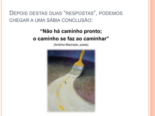 Depois destas duas “respostas”, podemos chegar a uma sábia conclusão:“Não há caminho pronto;o caminho se faz ao caminhar”(Antônio Machado, poeta)