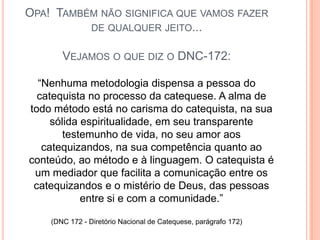 Opa!  Também não significa que vamos fazer de qualquer jeito...Vejamos o que diz o DNC-172:“Nenhuma metodologia dispensa a pessoa do catequista no processo da catequese. A alma de todo método está no carisma do catequista, na sua sólida espiritualidade, em seu transparente testemunho de vida, no seu amor aos catequizandos, na sua competência quanto ao conteúdo, ao método e à linguagem. O catequista é um mediador que facilita a comunicação entre os catequizandos e o mistério de Deus, das pessoas entre si e com a comunidade.”(DNC 172 - Diretório Nacional de Catequese, parágrafo 172)
