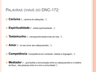 Palavras chave do DNC-172:Carisma(“...carisma do catequista...”)Espiritualidade (“...sólida espiritualidade...”)Testemunho(“...transparente testemundo de vida...”)Amor(“...no seu amor aos catequizandos...”)Competência(“competência em conteúdo, método e linguagem...”)Mediador(“...que facilita a comunicação entre os catequizandos e o mistério de Deus , das pessoas entre si e com a comunidade.”)