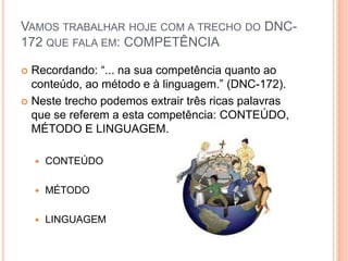 Vamos trabalhar hoje com a trecho do DNC-172 que fala em: COMPETÊNCIARecordando: “... na sua competência quanto ao conteúdo, ao método e à linguagem.” (DNC-172).Neste trecho podemos extrair três ricas palavras que se referem a esta competência: CONTEÚDO, MÉTODO E LINGUAGEM.CONTEÚDOMÉTODOLINGUAGEM