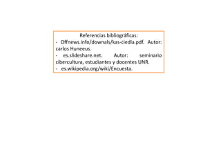Referencias bibliográficas: 
- Offnews.info/downals/kas-ciedla.pdf. Autor: 
carlos Huneeus. 
- es.slideshare.net. Autor: seminario 
cibercultura, estudiantes y docentes UNR. 
- es.wikipedia.org/wiki/Encuesta. 
