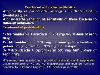 Combined with other antibiotics
-Complexity of periodontal pathogens in dental biofilm
(dental plaque).
-Considerable variation of sensitivity of these bacteria to
different antibiotics.
Treatment of periodontitis:
1- Metronidazole + amoxiciilin 250 mg/ tid/ 8 days of each
drug.
2- Metronidazole 250 mg + amoxycillin-clavulanate
potassium (augmentin) 375 mg / tid/ 8 days.
3- Metronidazole + ciprofloxacin 500 mg/ bid/ 8 days of
each drug.
-These regimens resulted in improved clinical status and suppression
and/or elimination of Aa and Pg in aggressive and recurrent forms of
periodontitis ( Slots and Ting 2002, AAP position paper 2004).
 