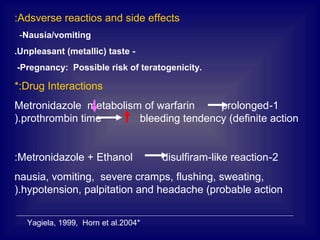 Adsverse reactios and side effects:
-Nausia/vomiting
-Unpleasant (metallic) taste.
-Pregnancy: Possible risk of teratogenicity.
Drug Interactions*:
1-Metronidazole metabolism of warfarin prolonged
prothrombin time bleeding tendency (definite action).
2-Metronidazole + Ethanol disulfiram-like reaction:
nausia, vomiting, severe cramps, flushing, sweating,
hypotension, palpitation and headache (probable action).
*Yagiela, 1999, Horn et al.2004
 