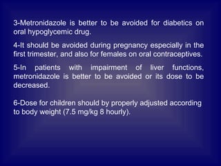 3-Metronidazole is better to be avoided for diabetics on
oral hypoglycemic drug.
4-It should be avoided during pregnancy especially in the
first trimester, and also for females on oral contraceptives.
5-In patients with impairment of liver functions,
metronidazole is better to be avoided or its dose to be
decreased.
6-Dose for children should by properly adjusted according
to body weight (7.5 mg/kg 8 hourly).
 