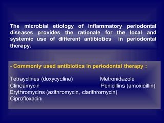 - Commonly used antibiotics in periodontal therapy :
Tetrayclines (doxycycline) Metronidazole
Clindamycin Penicillins (amoxicillin)
Erythromycins (azithromycin, clarithromycin)
Ciprofloxacin
The microbial etiology of inflammatory periodontal
diseases provides the rationale for the local and
systemic use of different antibiotics in periodontal
therapy.
 