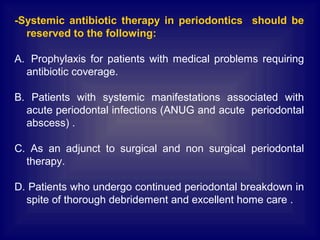 -Systemic antibiotic therapy in periodontics should be
reserved to the following:
A. Prophylaxis for patients with medical problems requiring
antibiotic coverage.
B. Patients with systemic manifestations associated with
acute periodontal infections (ANUG and acute periodontal
abscess) .
C. As an adjunct to surgical and non surgical periodontal
therapy.
D. Patients who undergo continued periodontal breakdown in
spite of thorough debridement and excellent home care .
 