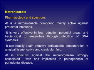 Metronidazole
Pharmacology and spectrum:
-It is a nitroimidazole compound mainly active against
protozoal infections.
-It is very effective in low reduction potential areas, and
bactericidal to anaerobes through inhibition of DNA
synthesis.
-It can readily attain effective antibacterial concentration in
gingival tissue, saliva and crevicular fluid.
-It is effective against the microorganism strongly
associated with and implicated in pathogenesis of
periodontal disease.
 