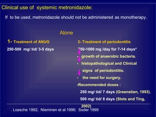 Clinical use of systemic metronidazole:
If to be used, metronidazole should not be administered as monotherapy.
Alone
1- Treatment of ANUG 2- Treatment of periodontitis
250-500 mg/ tid/ 3-5 days 750-1000 mg /day for 7-14 days*
- growth of anaerobic bacteria.
- histopathological and Clinical
signs of periodontitis.
- the need for surgery.
-Recommended doses :
250 mg/ tid/ 7 days (Greenstien, 1993).
500 mg/ tid/ 8 days (Slots and Ting,
2002)
Loesche 1992; Nieminen et al.1996; Soder 1999.
 