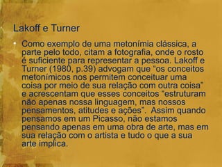 Lakoff e Turner
• Como exemplo de uma metonímia clássica, a
  parte pelo todo, citam a fotografia, onde o rosto
  é suficiente para representar a pessoa. Lakoff e
  Turner (1980, p.39) advogam que “os conceitos
  metonímicos nos permitem conceituar uma
  coisa por meio de sua relação com outra coisa”
  e acrescentam que esses conceitos “estruturam
  não apenas nossa linguagem, mas nossos
  pensamentos, atitudes e ações”. Assim quando
  pensamos em um Picasso, não estamos
  pensando apenas em uma obra de arte, mas em
  sua relação com o artista e tudo o que a sua
  arte implica.
 