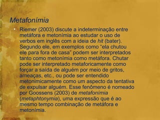 Metafonímia
 • Riemer (2003) discute a indeterminação entre
   metáfora e metonímia ao estudar o uso de
   verbos em inglês com a ideia de hit (bater).
   Segundo ele, em exemplos como “ela chutou
   ele para fora de casa” podem ser interpretados
   tanto como metonímia como metáfora. Chutar
   pode ser interpretado metaforicamente como
   forçar a saída de alguém por meio de gritos,
   ameaças, etc., ou pode ser entendido
   metonimicamente como um aspecto da tentativa
   de expulsar alguém. Esse fenômeno é nomeado
   por Goossens (2003) de metafonímia
   (metaphtonymia), uma expressão que é ao
   mesmo tempo combinação de metáfora e
   metonímia.
 