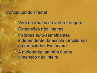 Conceituando Fractal

    • Vem de fractus do verbo frangere
    • Dimensões não inteiras
    • Padrões auto-semelhantes
      independente da escala (ampliando
      ou reduzindo). Ex. árvore
    • A metonímia também é uma
      dimensão não inteira
 