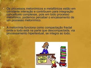 • Os processos metonímicos e metafóricos estão em
  constante interação e contribuem para integração
  conceituais complexas, pois em todo processo
  metafórico, podemos perceber o encaixamento de
  um processo metonímico.

• A metonímia funciona como compactação fractal
  onde o todo está na parte que descompactada, via
  processamento hipertextual, se integra ao todo.
 