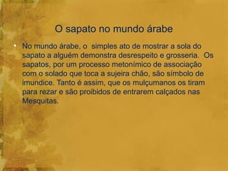O sapato no mundo árabe
• No mundo árabe, o simples ato de mostrar a sola do
  sapato a alguém demonstra desrespeito e grosseria. Os
  sapatos, por um processo metonímico de associação
  com o solado que toca a sujeira chão, são símbolo de
  imundice. Tanto é assim, que os mulçumanos os tiram
  para rezar e são proibidos de entrarem calçados nas
  Mesquitas.
 