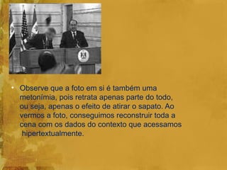 • Observe que a foto em si é também uma
  metonímia, pois retrata apenas parte do todo,
  ou seja, apenas o efeito de atirar o sapato. Ao
  vermos a foto, conseguimos reconstruir toda a
  cena com os dados do contexto que acessamos
   hipertextualmente.
 