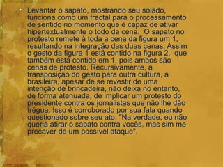 • Levantar o sapato, mostrando seu solado,
  funciona como um fractal para o processamento
  de sentido no momento que é capaz de ativar
  hipertextualmente o todo da cena. O sapato no
  protesto remete à toda a cena da figura um 1,
  resultando na integração das duas cenas. Assim
  o gesto da figura 1 está contido na figura 2, que
  também está contido em 1, pois ambos são
  cenas de protesto. Recursivamente, a
  transposição do gesto para outra cultura, a
  brasileira, apesar de se revestir de uma
  intenção de brincadeira, não deixa no entanto,
  de forma atenuada, de implicar um protesto do
  presidente contra os jornalistas que não lhe dão
  trégua. Isso é corroborado por sua fala quando
  questionado sobre seu ato: "Na verdade, eu não
  queria atirar o sapato contra vocês, mas sim me
  precaver de um possível ataque".
 