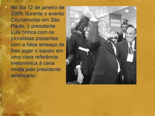 • No dia 12 de janeiro de
  2009, durante o evento
  Couromodas em São
  Paulo, o presidente
  Lula brinca com os
  jornalistas presentes
  com a falsa ameaça de
  lhes jogar o sapato em
  uma clara referência
  metonímica à cena
  vivida pelo presidente
  americano.
 