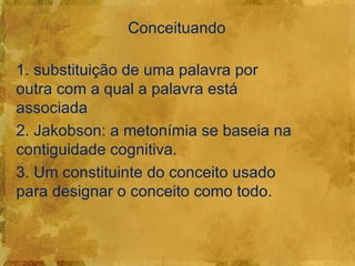 Conceituando

1. substituição de uma palavra por
outra com a qual a palavra está
associada
2. Jakobson: a metonímia se baseia na
contiguidade cognitiva.
3. Um constituinte do conceito usado
para designar o conceito como todo.
 