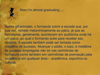 Now I’m almost graduating.....



Nesse gif animado, o formando sobre a escada que, por
sua vez, remete metonimicamente ao palco, já que as
formaturas, geralmente, acontecem em auditórios onde há
um palco, ao qual o formando sobe para receber seu
diploma. A escada também pode ser tomada como
metáfora de sucesso. Alcançar o pódio, o topo, é metáfora
de sucesso empregada não só nas cerimônias de
formatura como também em cerimônias de premiação pela
excelência em qualquer área – acadêmica, esportiva ou
cultural.
 
