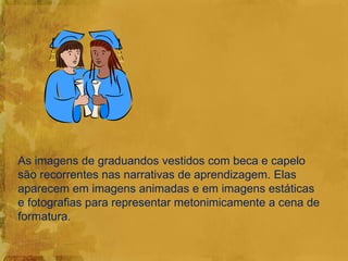 As imagens de graduandos vestidos com beca e capelo
são recorrentes nas narrativas de aprendizagem. Elas
aparecem em imagens animadas e em imagens estáticas
e fotografias para representar metonimicamente a cena de
formatura.
 