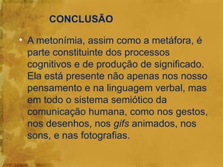 CONCLUSÃO

• A metonímia, assim como a metáfora, é
  parte constituinte dos processos
  cognitivos e de produção de significado.
  Ela está presente não apenas nos nosso
  pensamento e na linguagem verbal, mas
  em todo o sistema semiótico da
  comunicação humana, como nos gestos,
  nos desenhos, nos gifs animados, nos
  sons, e nas fotografias.
 