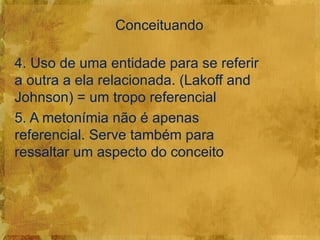 Conceituando

4. Uso de uma entidade para se referir
a outra a ela relacionada. (Lakoff and
Johnson) = um tropo referencial
5. A metonímia não é apenas
referencial. Serve também para
ressaltar um aspecto do conceito
 