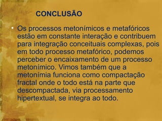 CONCLUSÃO
• Os processos metonímicos e metafóricos
  estão em constante interação e contribuem
  para integração conceituais complexas, pois
  em todo processo metafórico, podemos
  perceber o encaixamento de um processo
  metonímico. Vimos também que a
  metonímia funciona como compactação
  fractal onde o todo está na parte que
  descompactada, via processamento
  hipertextual, se integra ao todo.
 