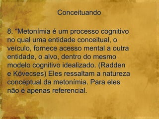 Conceituando

8. “Metonímia é um processo cognitivo
no qual uma entidade conceitual, o
veículo, fornece acesso mental a outra
entidade, o alvo, dentro do mesmo
modelo cognitivo idealizado. (Radden
e Kövecses) Eles ressaltam a natureza
conceptual da metonímia. Para eles
não é apenas referencial.
 