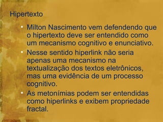 Hipertexto
   • Milton Nascimento vem defendendo que
     o hipertexto deve ser entendido como
     um mecanismo cognitivo e enunciativo.
   • Nesse sentido hiperlink não seria
     apenas uma mecanismo na
     textualização dos textos eletrônicos,
     mas uma evidência de um processo
     cognitivo.
   • As metonímias podem ser entendidas
     como hiperlinks e exibem propriedade
     fractal.
 