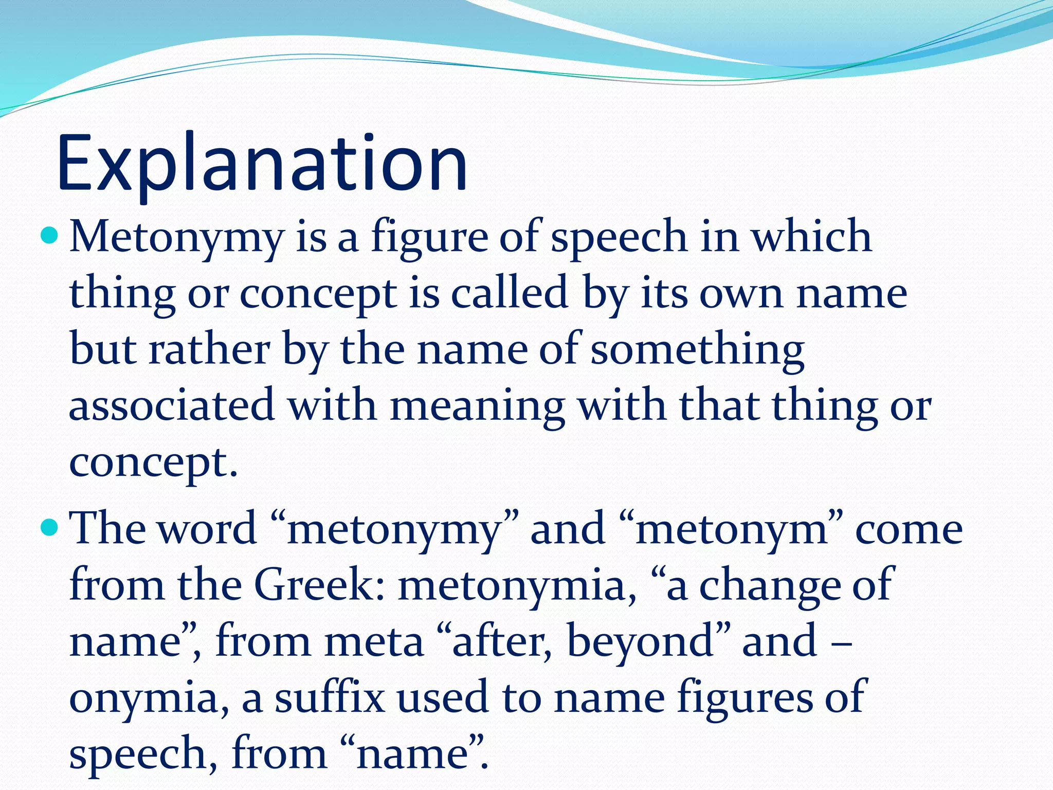 Explanation
 Metonymy is a figure of speech in which
thing or concept is called by its own name
but rather by the name of something
associated with meaning with that thing or
concept.
 The word “metonymy” and “metonym” come
from the Greek: metonymia, “a change of
name”, from meta “after, beyond” and –
onymia, a suffix used to name figures of
speech, from “name”.
 