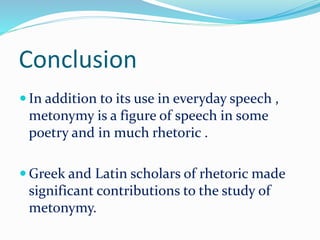 Conclusion
 In addition to its use in everyday speech ,
metonymy is a figure of speech in some
poetry and in much rhetoric .
 Greek and Latin scholars of rhetoric made
significant contributions to the study of
metonymy.
 