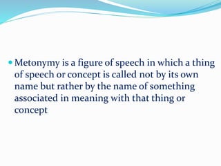  Metonymy is a figure of speech in which a thing
of speech or concept is called not by its own
name but rather by the name of something
associated in meaning with that thing or
concept
 