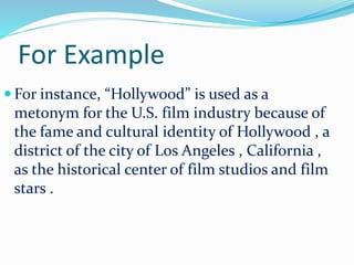For Example
 For instance, “Hollywood” is used as a
metonym for the U.S. film industry because of
the fame and cultural identity of Hollywood , a
district of the city of Los Angeles , California ,
as the historical center of film studios and film
stars .
 