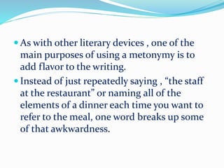  As with other literary devices , one of the
main purposes of using a metonymy is to
add flavor to the writing.
 Instead of just repeatedly saying , “the staff
at the restaurant” or naming all of the
elements of a dinner each time you want to
refer to the meal, one word breaks up some
of that awkwardness.
 