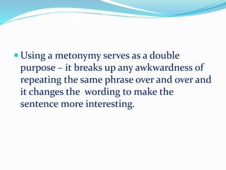  Using a metonymy serves as a double
purpose – it breaks up any awkwardness of
repeating the same phrase over and over and
it changes the wording to make the
sentence more interesting.
 