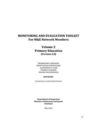 0
MONITORING AND EVALUATION TOOLKIT
For M&E Network Members
Volume 2
Primary Education
(Version 2.0)
KHAMKEUNE VANASOUK
PHOUTSAVAD VONGPACHAN
ALEXANDER G. FLOR
THOMAS GADSDEN
VISIANE XAYASENSOUK
EDITED BY:
KHANTHALY SIRIPHONGPHANH
Department of Inspection
Ministry of Education and Sports
Vientiane
May 2014
 