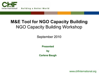 M&E Tool for NGO Capacity Building
  NGO Capacity Building Workshop

           September 2010

              Presented
                 by
            Carlene Baugh




                            www.chfinternational.org
 