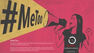 #MeToo
A collective catharsis
~Shahnab Ahmed~
Data Compilation & Visualization: Shahnab Ahmed
The #MeToo campaign has filled social media with the depressing realities of pervasive
sexual harassment and sexual assault.
Spurred on by actress Alyssa Milano after being created years ago by an activist named
Tarana Burke, the campaign encourages people to share their stories of unwanted sexual
attention and assault by posting just two words: #MeToo.
#MeToo
 