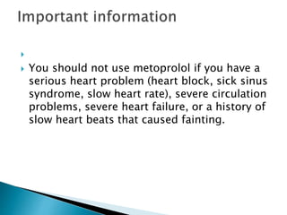 
You should not use metoprolol if you have a
serious heart problem (heart block, sick sinus
syndrome, slow heart rate), severe circulation
problems, severe heart failure, or a history of
slow heart beats that caused fainting.