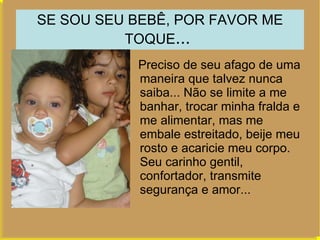 SE SOU SEU BEBÊ, POR FAVOR ME TOQUE ...  Preciso de seu afago de uma maneira que talvez nunca saiba... Não se limite a me banhar, trocar minha fralda e me alimentar, mas me embale estreitado, beije meu rosto e acaricie meu corpo. Seu carinho gentil, confortador, transmite segurança e amor...  ...  