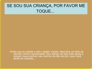 SE SOU SUA CRIANÇA, POR FAVOR ME TOQUE...   Ainda que eu resista e até o rejeite, insista, descubra um jeito de atender minha necessidade. Seu abraço de boa noite ajuda a adoçar meus sonhos; seu carinho de dia me diz o que você sente de verdade...  