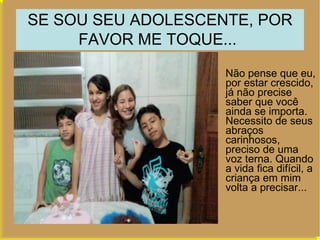 SE SOU SEU ADOLESCENTE, POR FAVOR ME TOQUE...   Não pense que eu, por estar crescido, já não precise saber que você ainda se importa. Necessito de seus abraços carinhosos, preciso de uma voz terna. Quando a vida fica difícil, a criança em mim volta a precisar...  