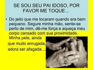 SE SOU SEU PAI IDOSO, POR FAVOR ME TOQUE...  Do jeito que me tocaram quando era bem pequeno. Segure minha mão, sente-se perto de mim, dê-me força e aqueça meu corpo cansado com sua proximidade.  Minha pele, ainda  que muito enrugada,  adora ser afagada....  