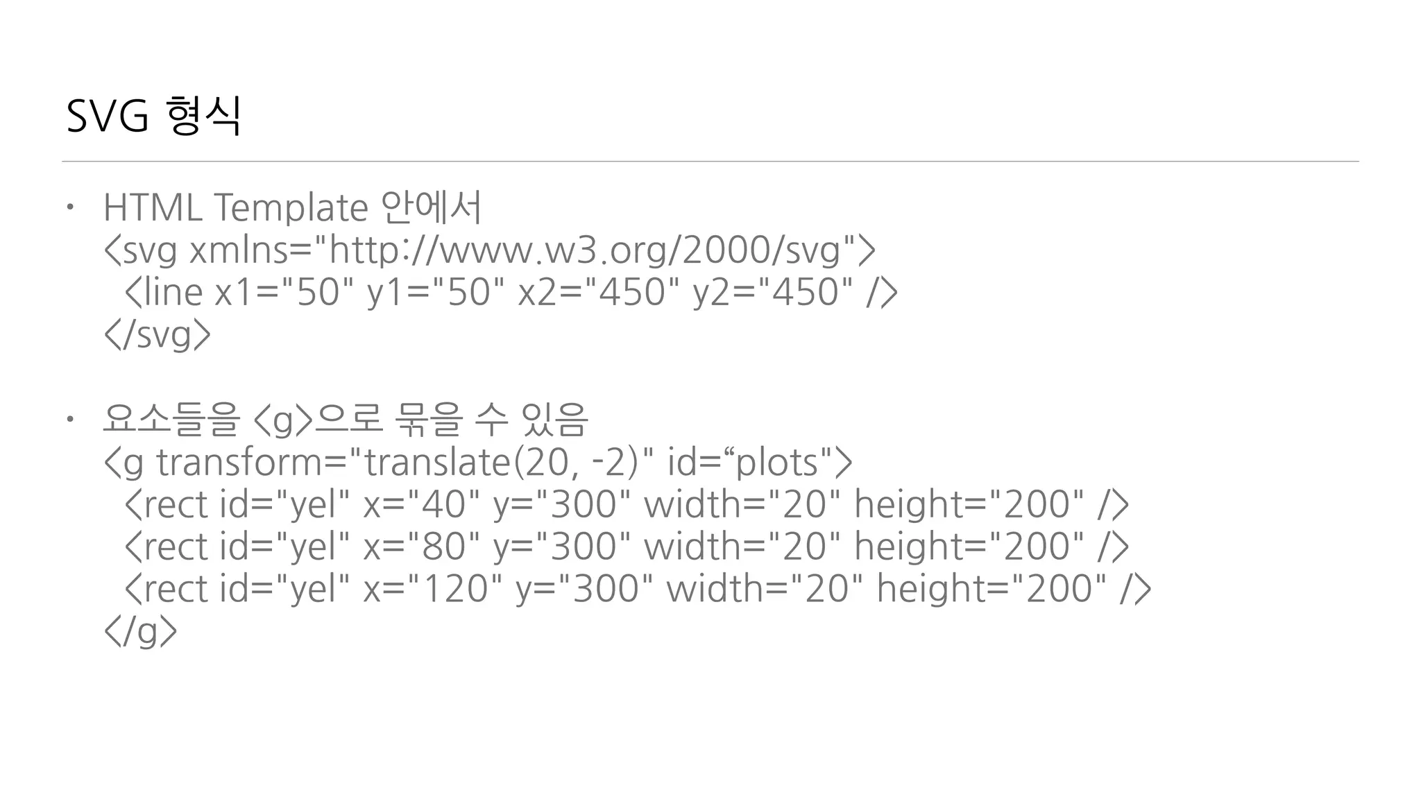 SVG 형식
• HTML Template 안에서 
<svg xmlns="http://www.w3.org/2000/svg"> 
<line x1="50" y1="50" x2="450" y2="450" /> 
</svg>
• 요소들을 <g>으로 묶을 수 있음 
<g transform="translate(20, -2)" id=“plots"> 
<rect id="yel" x="40" y="300" width="20" height="200" /> 
<rect id="yel" x="80" y="300" width="20" height="200" /> 
<rect id="yel" x="120" y="300" width="20" height="200" /> 
</g>
 