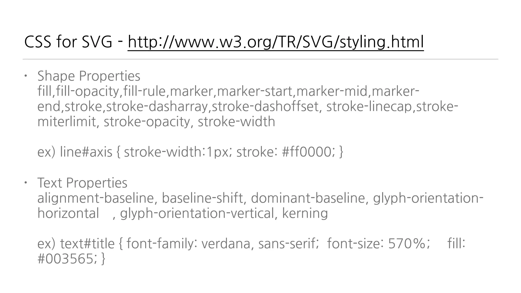CSS for SVG - http://www.w3.org/TR/SVG/styling.html
• Shape Properties 
fill,fill-opacity,fill-rule,marker,marker-start,marker-mid,marker-
end,stroke,stroke-dasharray,stroke-dashoffset, stroke-linecap,stroke-
miterlimit, stroke-opacity, stroke-width 
 
ex) line#axis { stroke-width:1px; stroke: #ff0000; }
• Text Properties 
alignment-baseline, baseline-shift, dominant-baseline, glyph-orientation-
horizontal , glyph-orientation-vertical, kerning 
 
ex) text#title { font-family: verdana, sans-serif; font-size: 570%; fill:
#003565; }
 