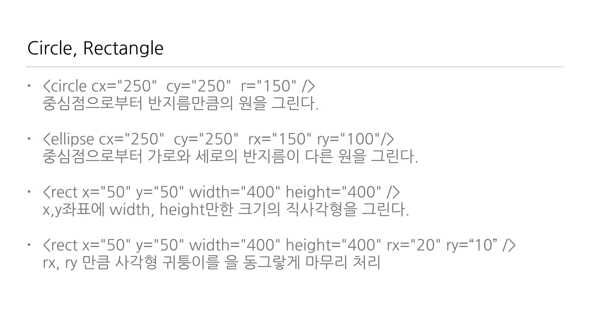 Circle, Rectangle
• <circle cx="250" cy="250" r="150" /> 
중심점으로부터 반지름만큼의 원을 그린다.
• <ellipse cx="250" cy="250" rx="150" ry="100"/> 
중심점으로부터 가로와 세로의 반지름이 다른 원을 그린다.
• <rect x="50" y="50" width="400" height="400" /> 
x,y좌표에 width, height만한 크기의 직사각형을 그린다.
• <rect x="50" y="50" width="400" height="400" rx="20" ry=“10” /> 
rx, ry 만큼 사각형 귀퉁이를 을 동그랗게 마무리 처리
 