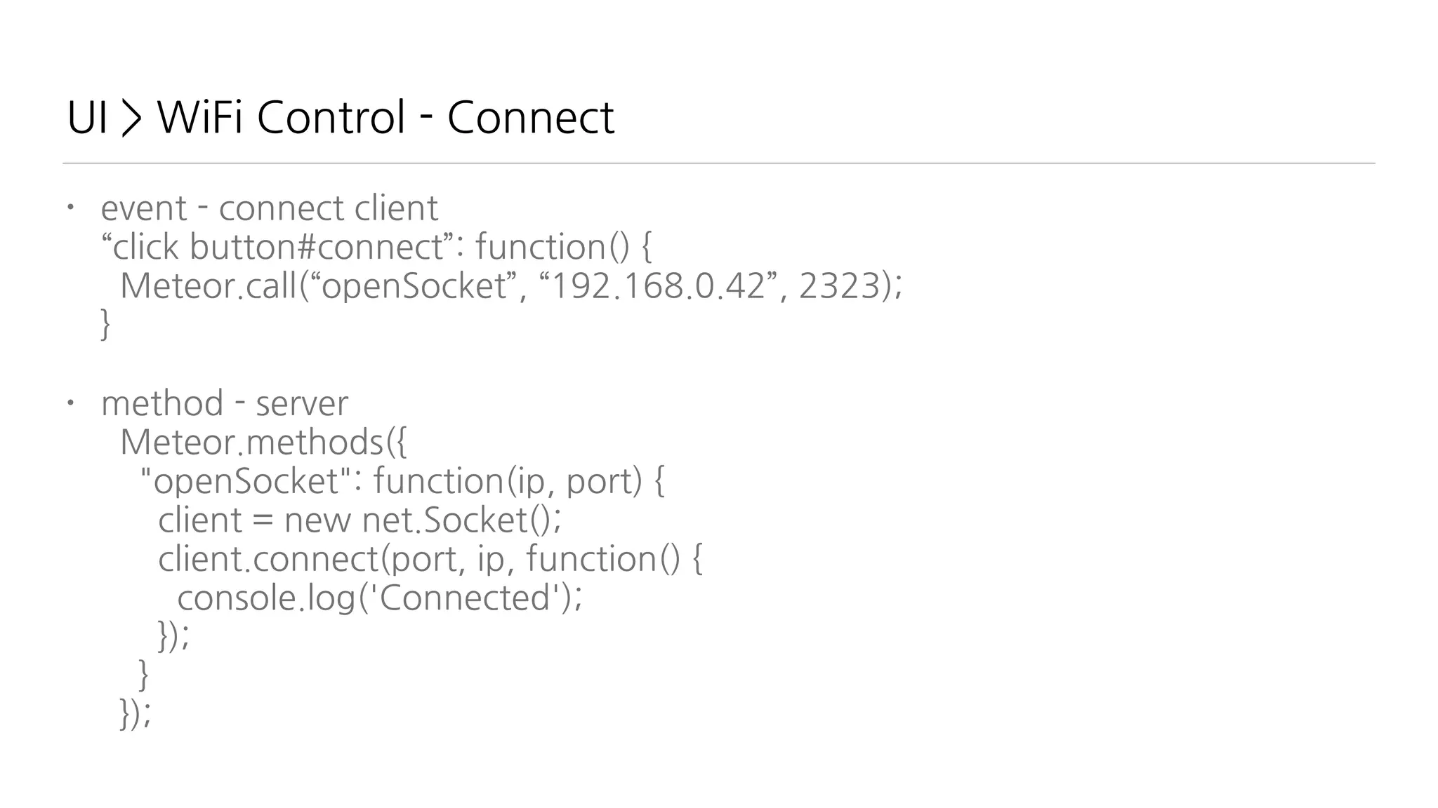 UI > WiFi Control - Connect
• event - connect client 
“click button#connect”: function() { 
Meteor.call(“openSocket”, “192.168.0.42”, 2323); 
}
• method - server 
Meteor.methods({ 
"openSocket": function(ip, port) { 
client = new net.Socket(); 
client.connect(port, ip, function() { 
console.log('Connected'); 
}); 
} 
});
 