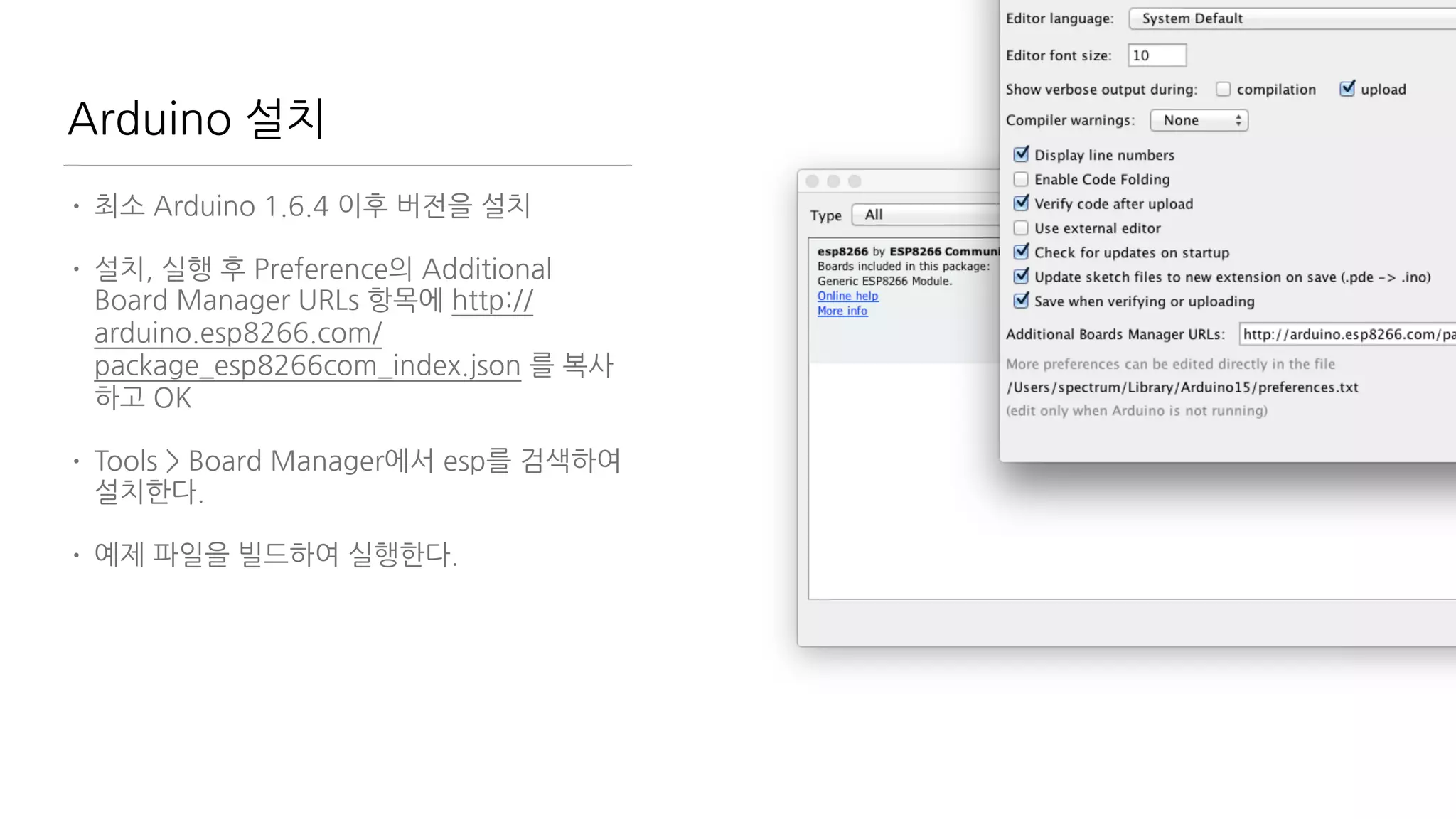 Arduino 설치
• 최소 Arduino 1.6.4 이후 버전을 설치
• 설치, 실행 후 Preference의 Additional
Board Manager URLs 항목에 http://
arduino.esp8266.com/
package_esp8266com_index.json 를 복사
하고 OK
• Tools > Board Manager에서 esp를 검색하여
설치한다.
• 예제 파일을 빌드하여 실행한다.
 