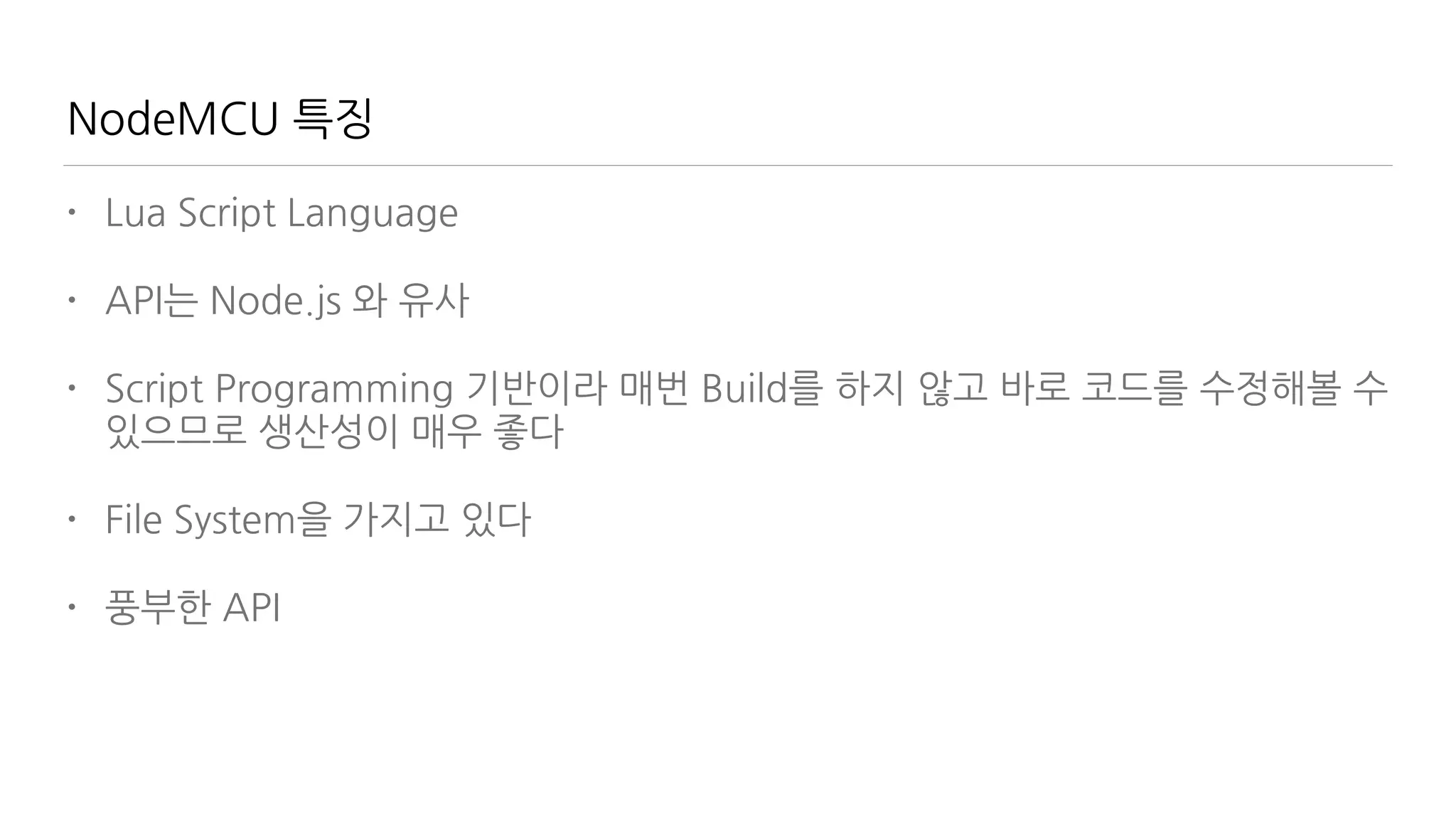 NodeMCU 특징
• Lua Script Language
• API는 Node.js 와 유사
• Script Programming 기반이라 매번 Build를 하지 않고 바로 코드를 수정해볼 수
있으므로 생산성이 매우 좋다
• File System을 가지고 있다
• 풍부한 API
 