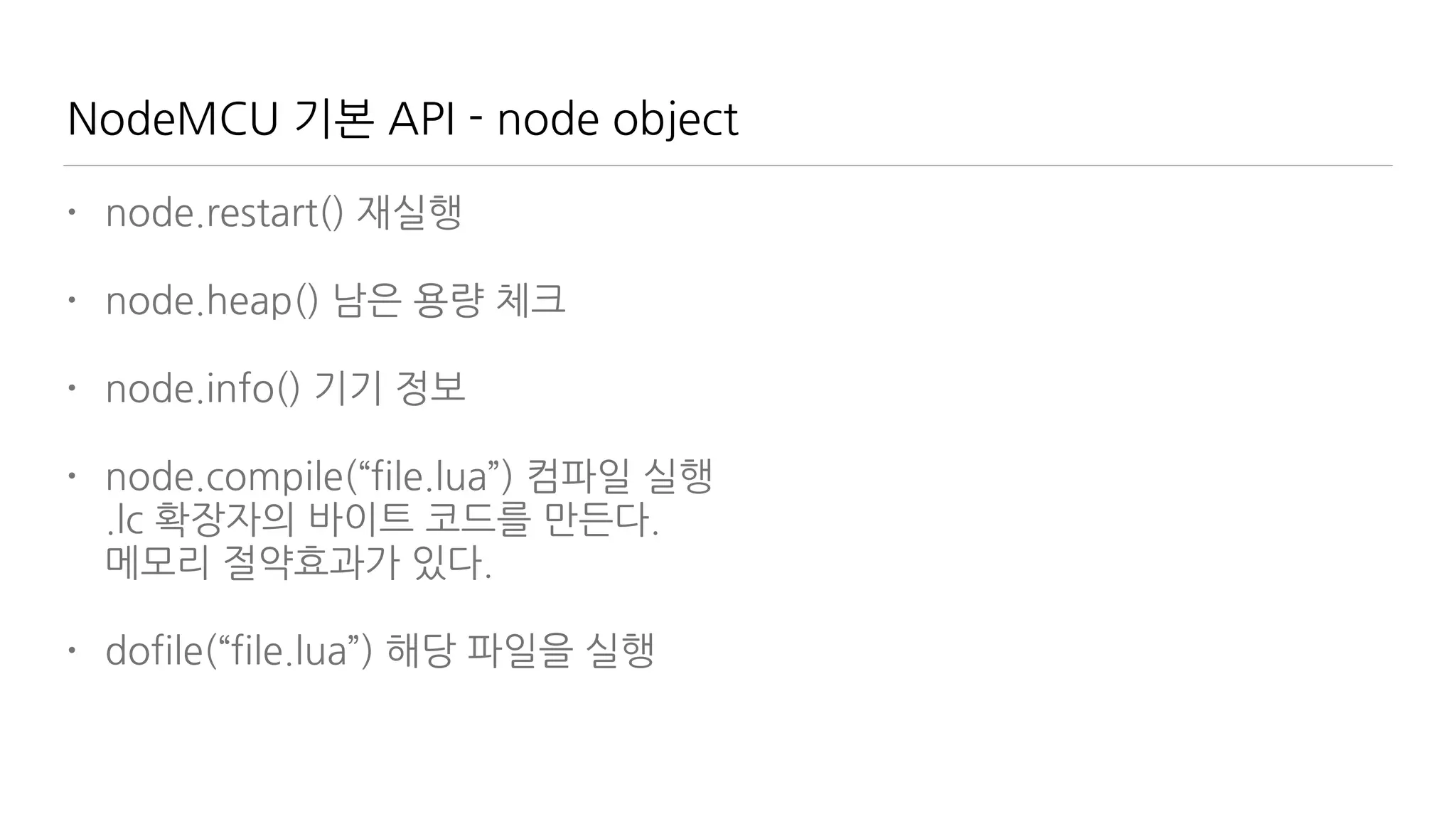 NodeMCU 기본 API - node object
• node.restart() 재실행
• node.heap() 남은 용량 체크
• node.info() 기기 정보
• node.compile(“file.lua”) 컴파일 실행 
.lc 확장자의 바이트 코드를 만든다.  
메모리 절약효과가 있다.
• dofile(“file.lua”) 해당 파일을 실행
 